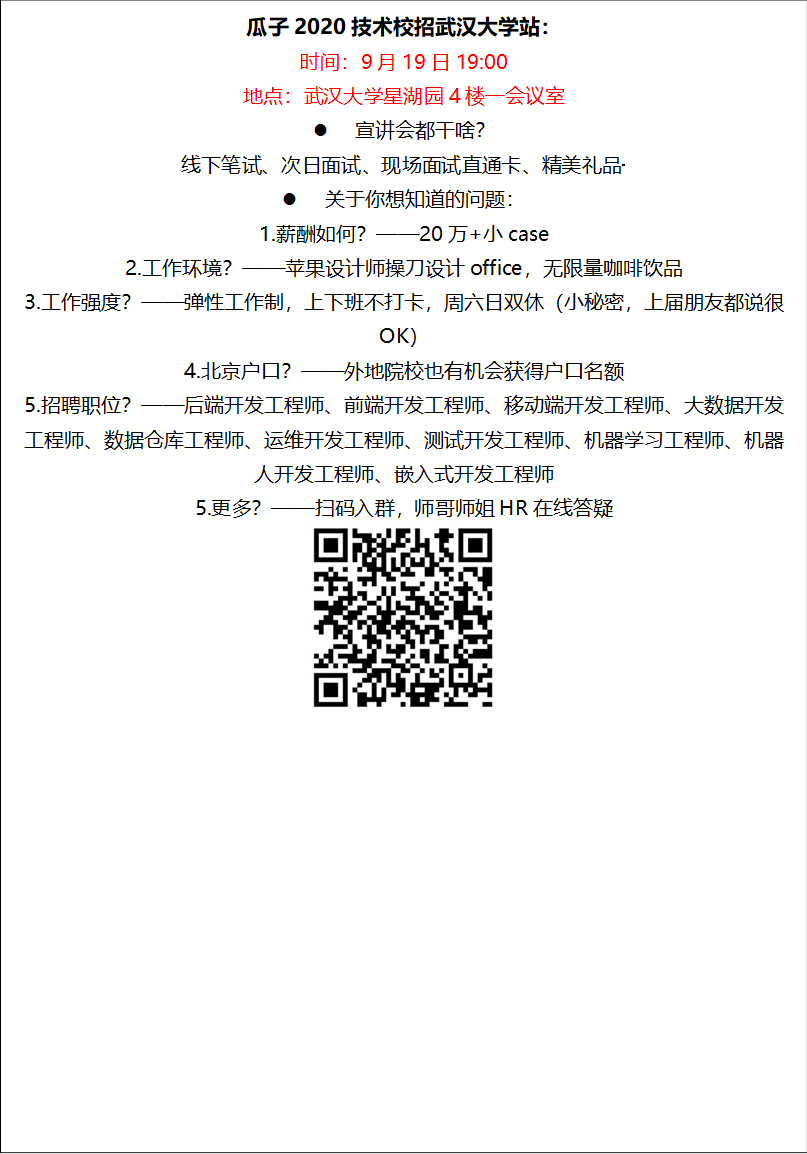 瓜子2020技术校招350vip8888新葡的京集团站：时间：9月19日19:00地点：350vip8888新葡的京集团星湖园4楼一会议室l 宣讲会都干啥？线下笔试、次日面试、现场面试直通卡、精美礼品·········l 关于你想知道的问题：1.薪酬如何？——20万+小case2.工作环境？——苹果设计师操刀设计office，无限量咖啡饮品3.工作强度？——弹性工作制，上下班不打卡，周六日双休（小秘密，上届朋友都说很OK）4.北京户口？——外地院校也有机会获得户口名额5.招聘职位？——后端开发工程师、前端开发工程师、移动端开发工程师、大数据开发工程师、数据仓库工程师、运维开发工程师、测试开发工程师、机器学习工程师、机器人开发工程师、嵌入式开发工程师5.更多？——扫码入群，师哥师姐HR在线答疑 